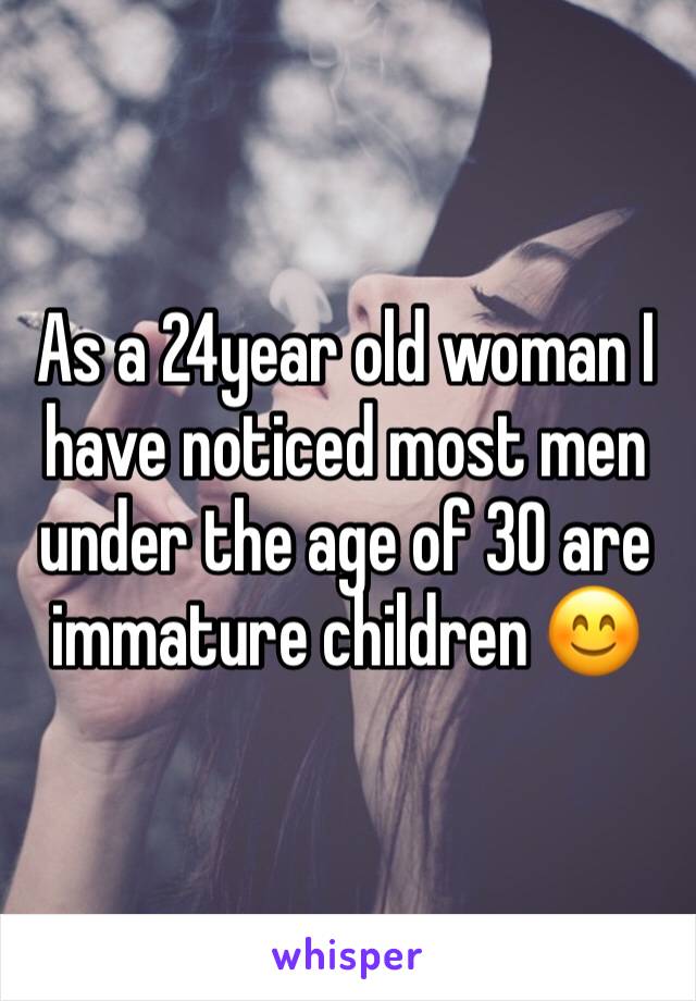 As a 24year old woman I have noticed most men under the age of 30 are immature children 😊