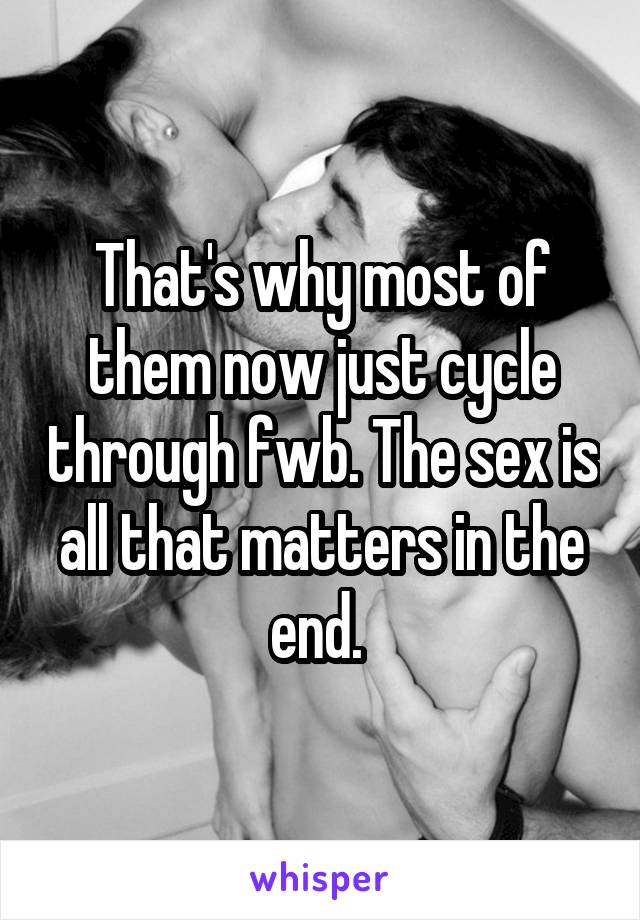 That's why most of them now just cycle through fwb. The sex is all that matters in the end. 