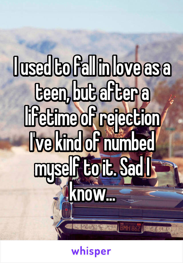 I used to fall in love as a teen, but after a lifetime of rejection I've kind of numbed myself to it. Sad I know...