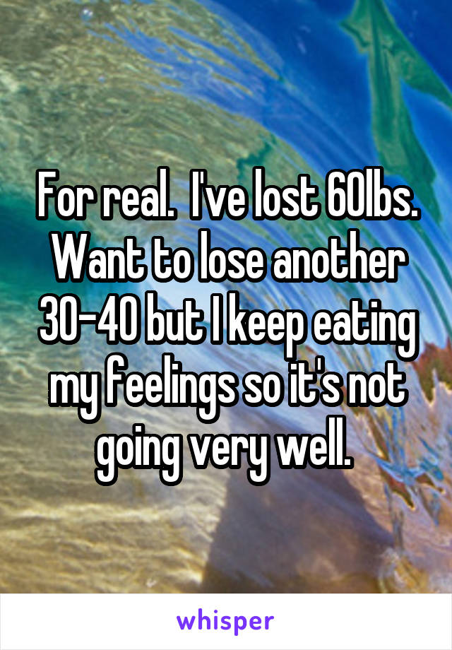 For real.  I've lost 60lbs. Want to lose another 30-40 but I keep eating my feelings so it's not going very well. 