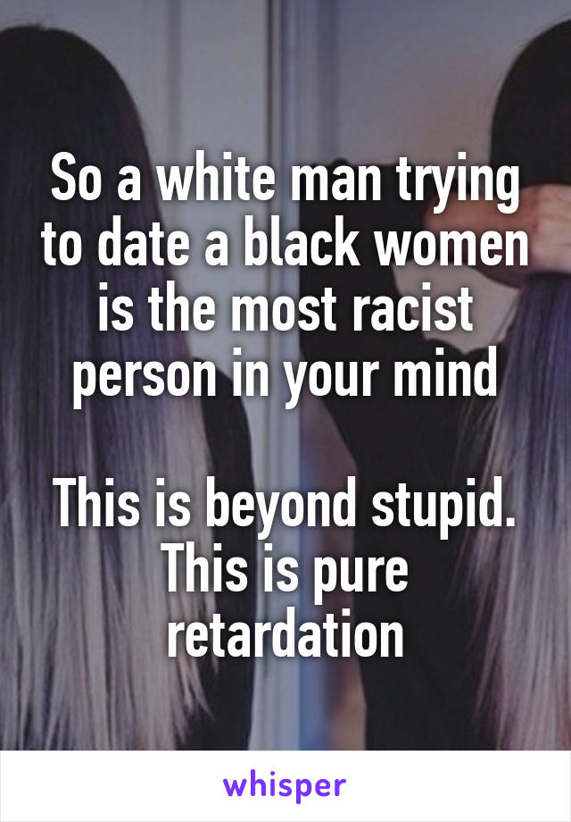 So a white man trying to date a black women is the most racist person in your mind

This is beyond stupid. This is pure retardation