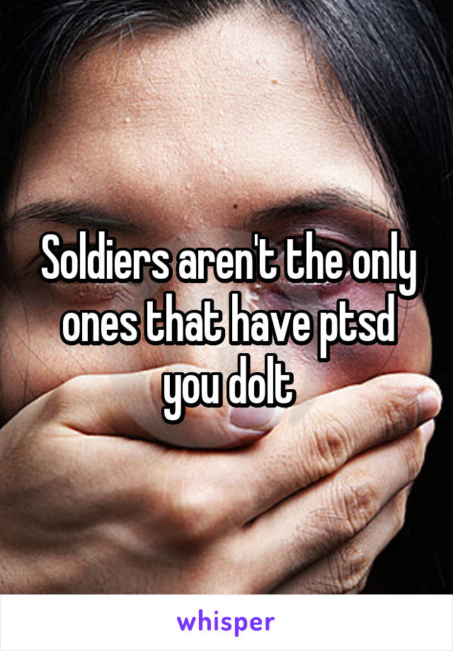 Soldiers aren't the only ones that have ptsd you dolt