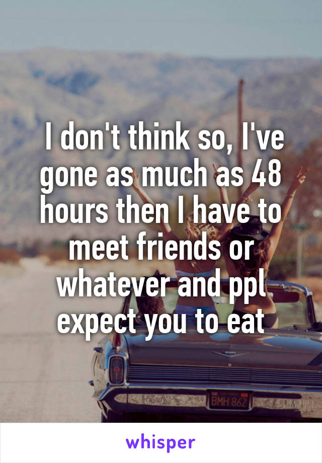  I don't think so, I've gone as much as 48 hours then I have to meet friends or whatever and ppl expect you to eat