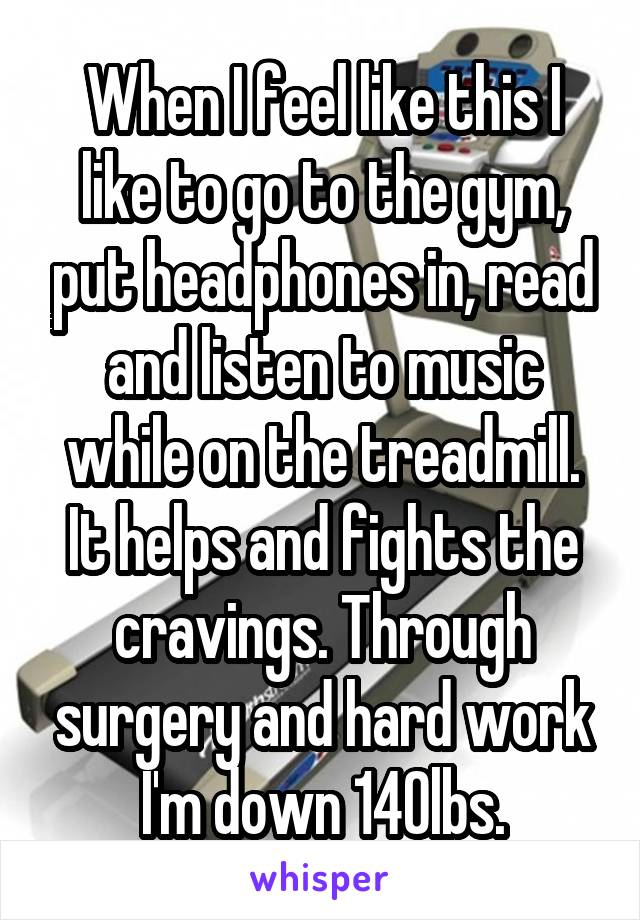 When I feel like this I like to go to the gym, put headphones in, read and listen to music while on the treadmill. It helps and fights the cravings. Through surgery and hard work I'm down 140lbs.