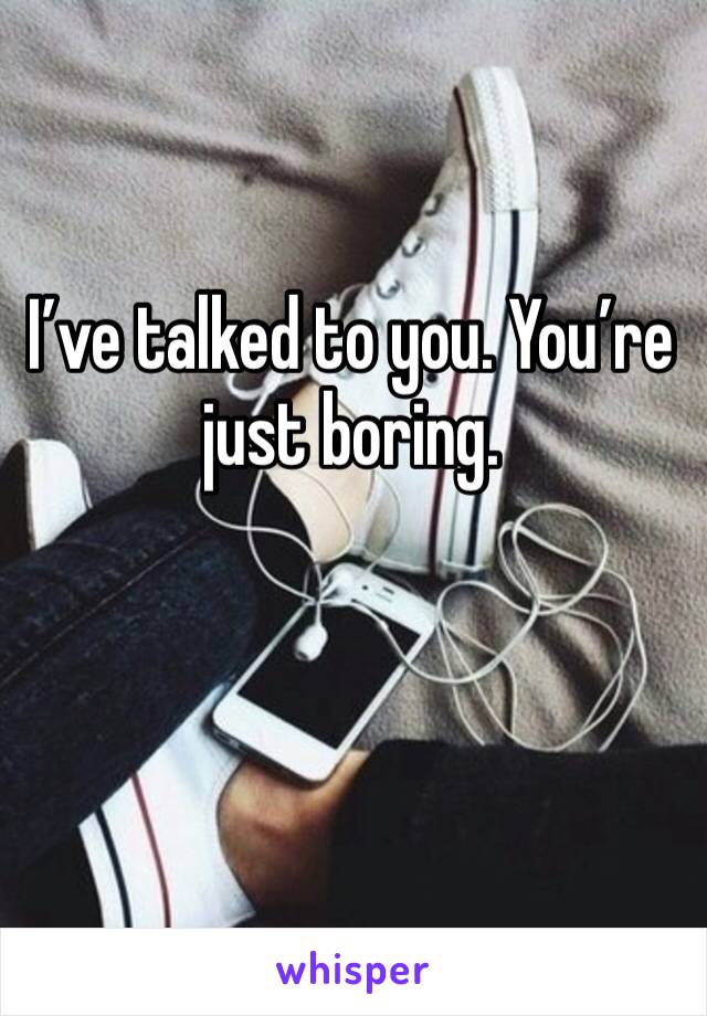 I’ve talked to you. You’re just boring. 