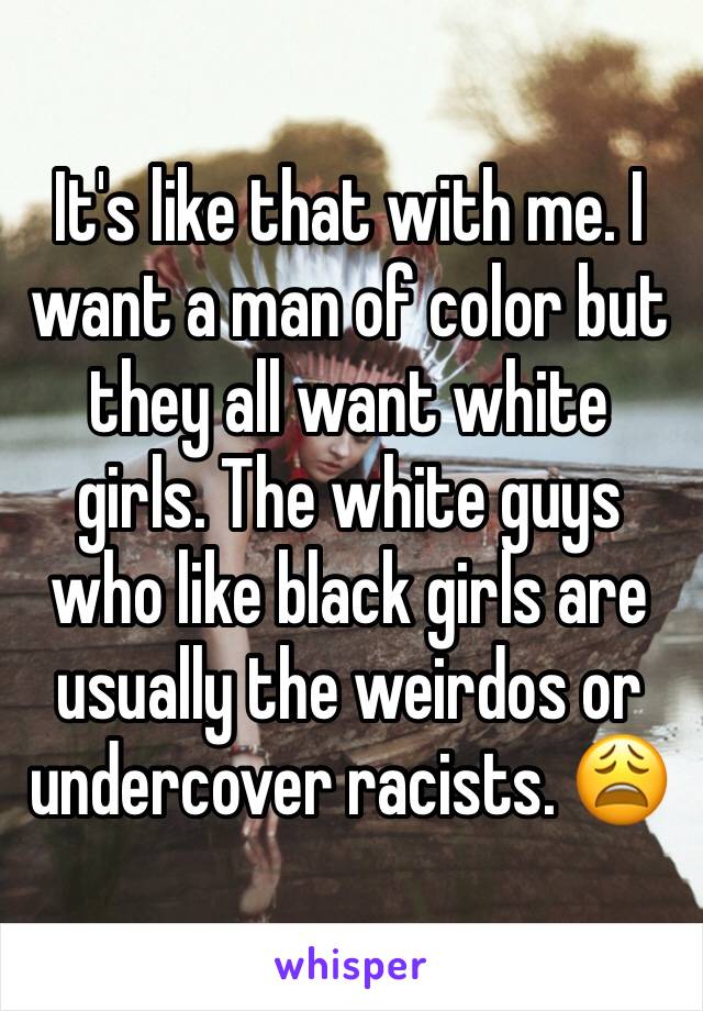 It's like that with me. I want a man of color but they all want white girls. The white guys who like black girls are usually the weirdos or undercover racists. 😩