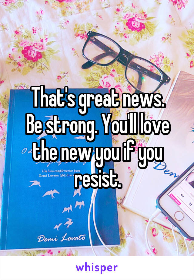 That's great news.
Be strong. You'll love the new you if you resist.