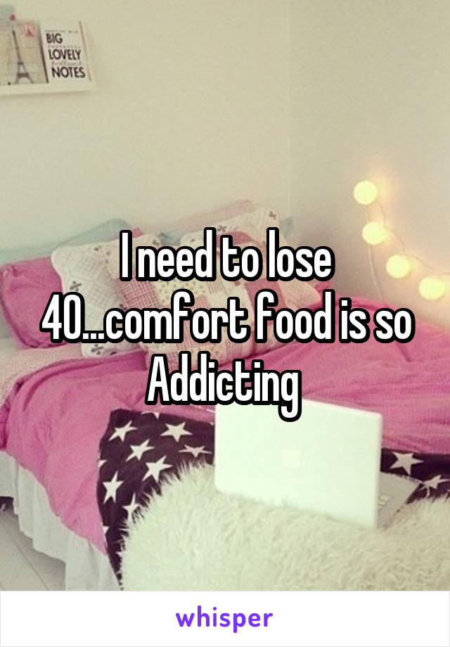 I need to lose 40...comfort food is so Addicting 