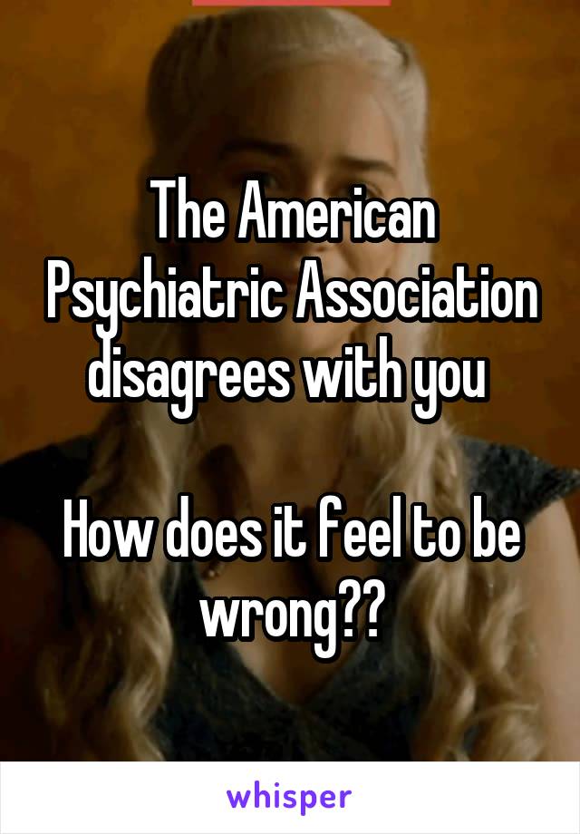 The American Psychiatric Association disagrees with you 

How does it feel to be wrong??