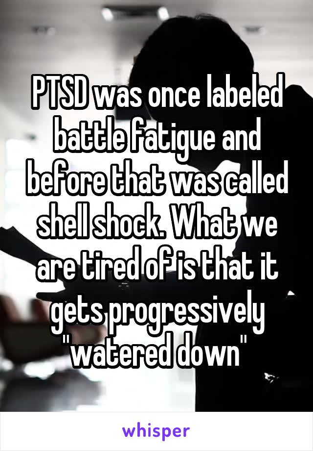 PTSD was once labeled battle fatigue and before that was called shell shock. What we are tired of is that it gets progressively "watered down" 