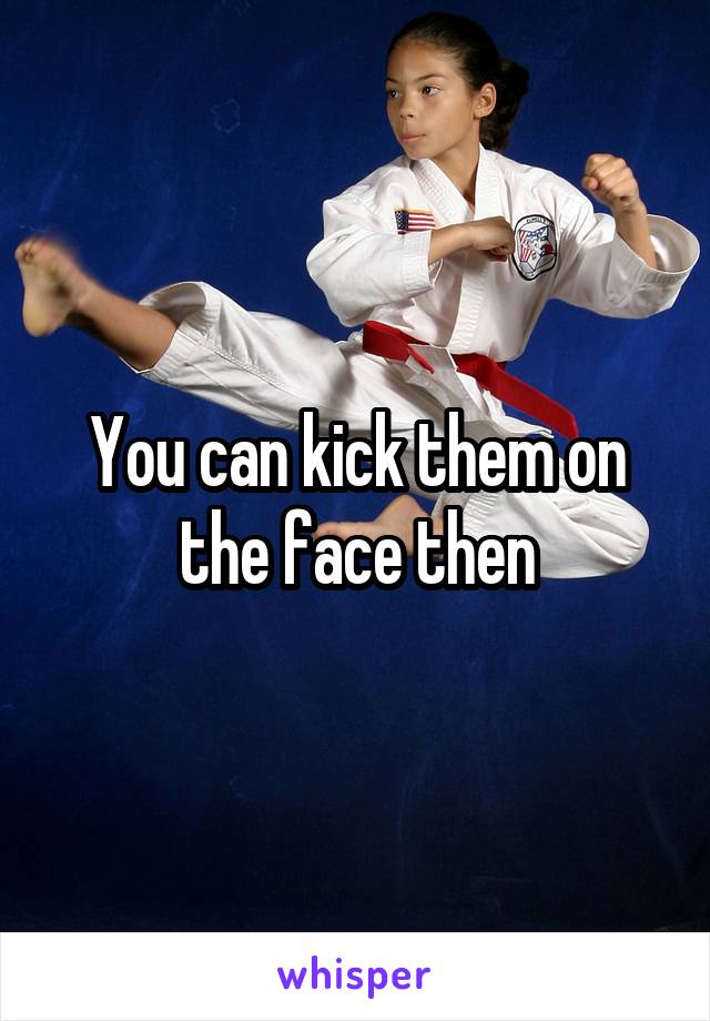 You can kick them on the face then