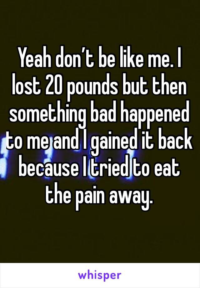 Yeah don’t be like me. I lost 20 pounds but then something bad happened to me and I gained it back because I tried to eat the pain away. 