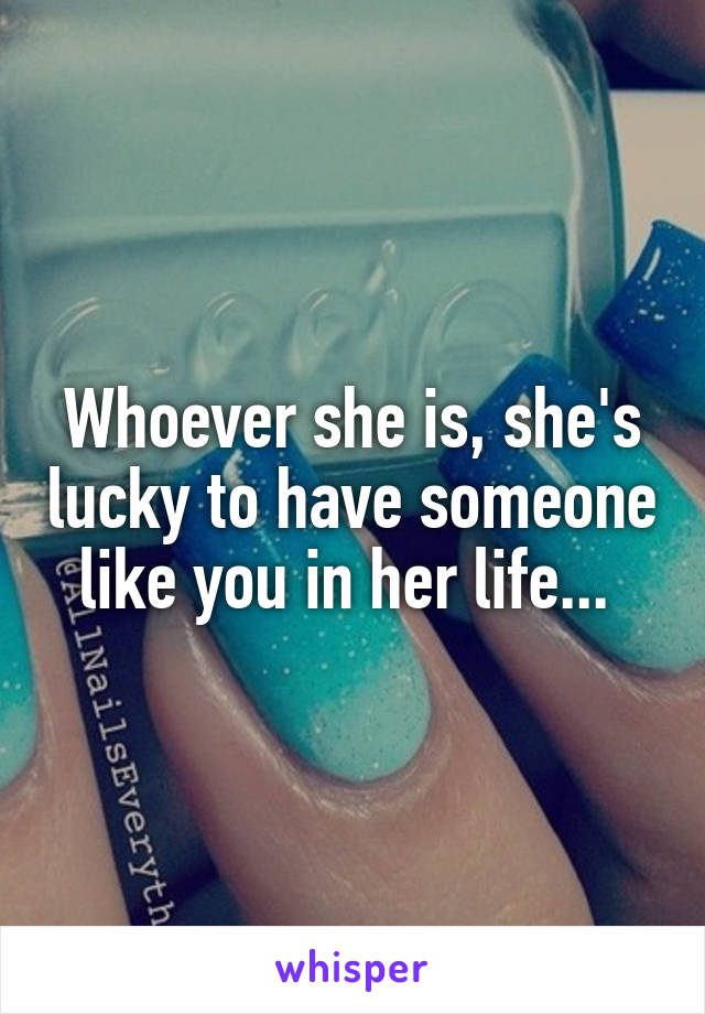 Whoever she is, she's lucky to have someone like you in her life... 