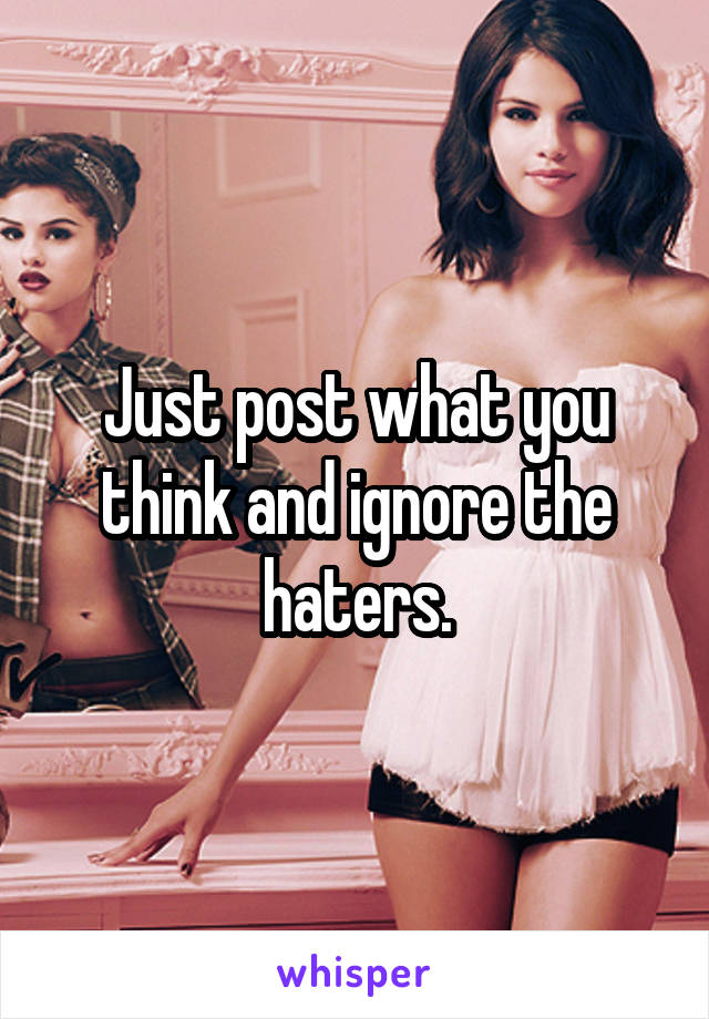 Just post what you think and ignore the haters.