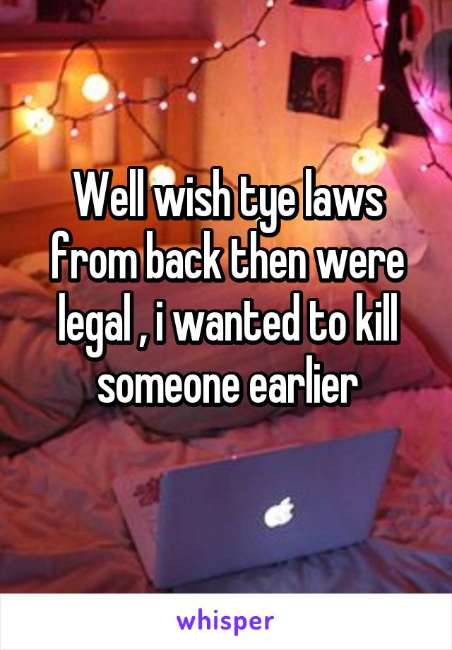 Well wish tye laws from back then were legal , i wanted to kill someone earlier
