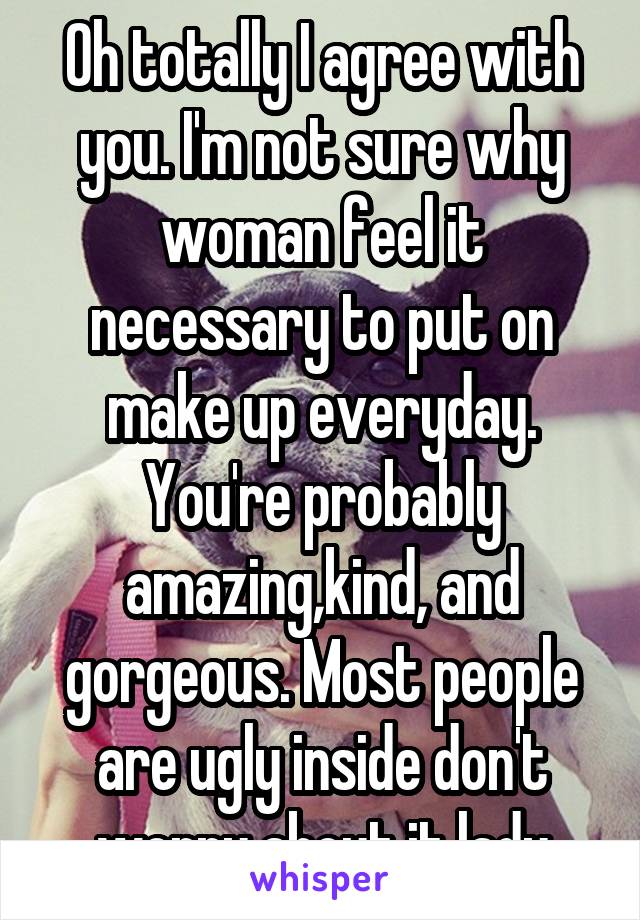 Oh totally I agree with you. I'm not sure why woman feel it necessary to put on make up everyday. You're probably amazing,kind, and gorgeous. Most people are ugly inside don't worry about it lady