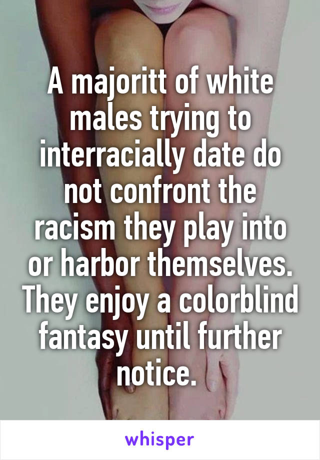 A majoritt of white males trying to interracially date do not confront the racism they play into or harbor themselves. They enjoy a colorblind fantasy until further notice. 