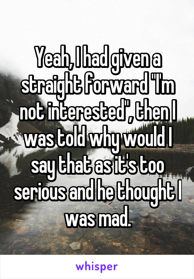 Yeah, I had given a straight forward "I'm not interested", then I was told why would I say that as it's too serious and he thought I was mad.