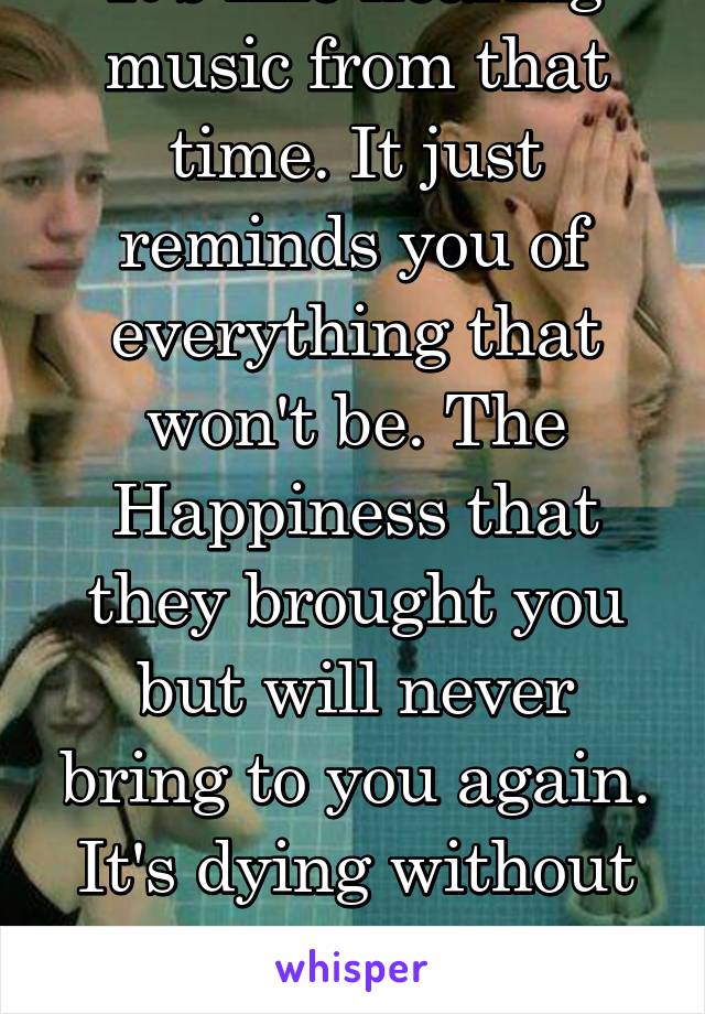 It's like hearing music from that time. It just reminds you of everything that won't be. The Happiness that they brought you but will never bring to you again. It's dying without the flatline. 
