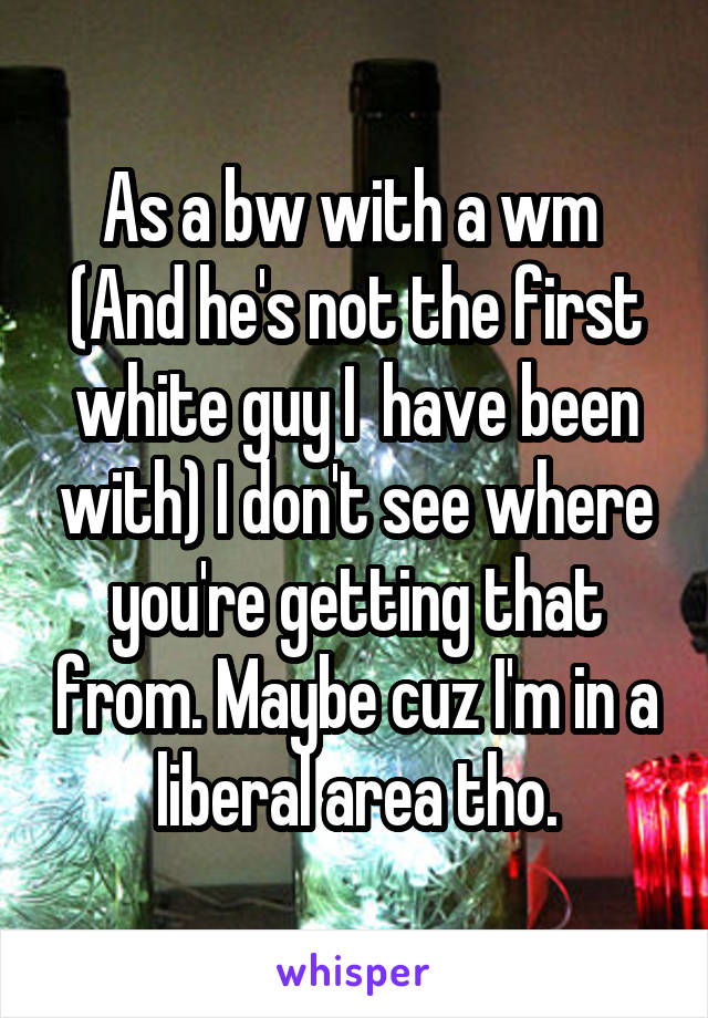 As a bw with a wm  (And he's not the first white guy I  have been with) I don't see where you're getting that from. Maybe cuz I'm in a liberal area tho.