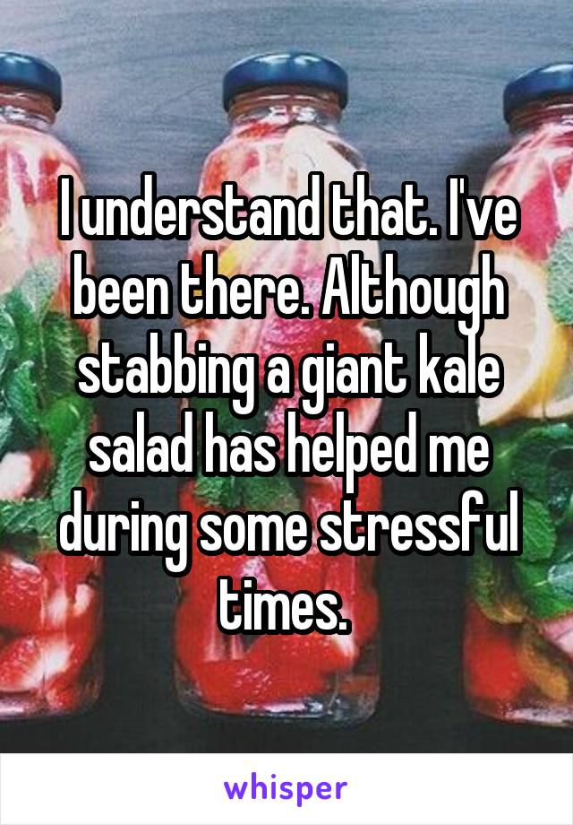 I understand that. I've been there. Although stabbing a giant kale salad has helped me during some stressful times. 