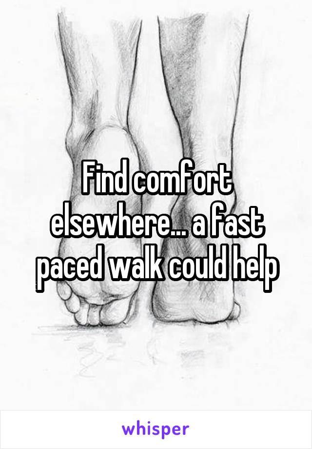 Find comfort elsewhere... a fast paced walk could help