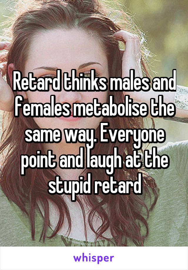 Retard thinks males and females metabolise the same way. Everyone point and laugh at the stupid retard