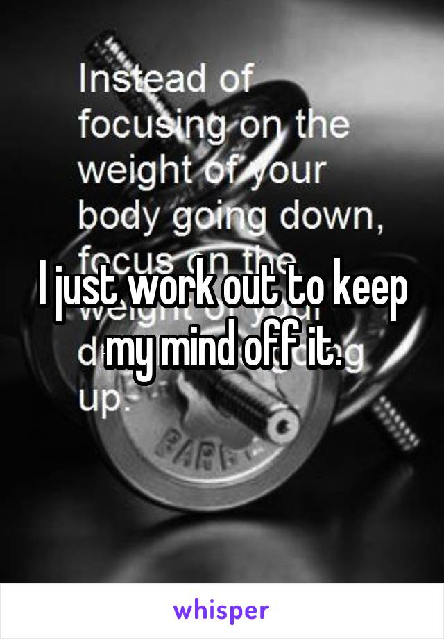 I just work out to keep my mind off it.