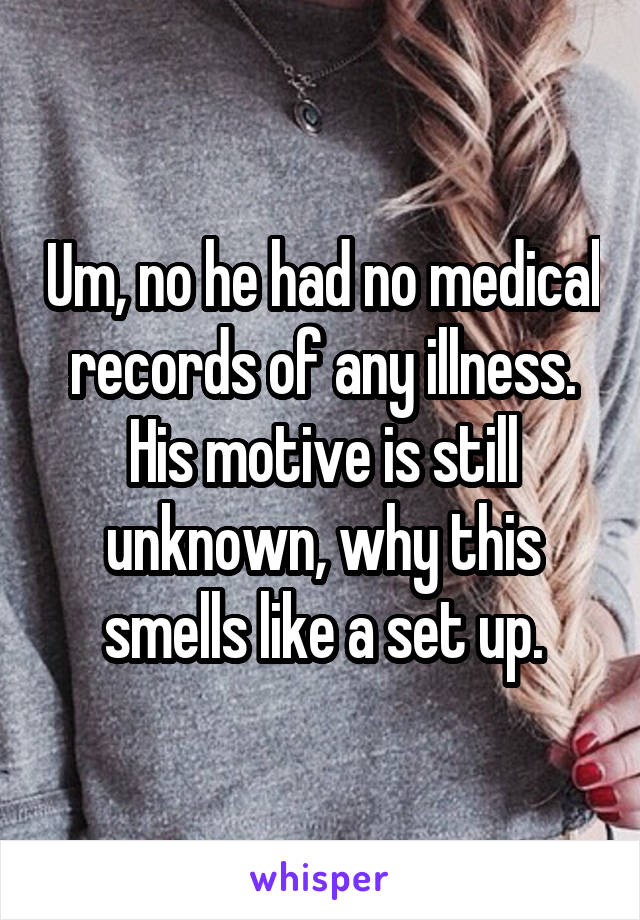 Um, no he had no medical records of any illness. His motive is still unknown, why this smells like a set up.