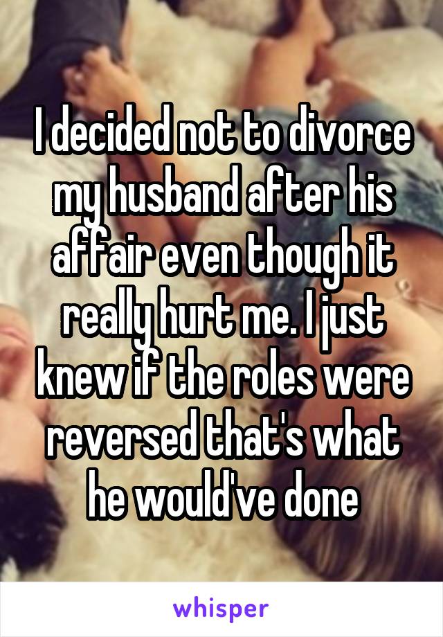 I decided not to divorce my husband after his affair even though it really hurt me. I just knew if the roles were reversed that's what he would've done