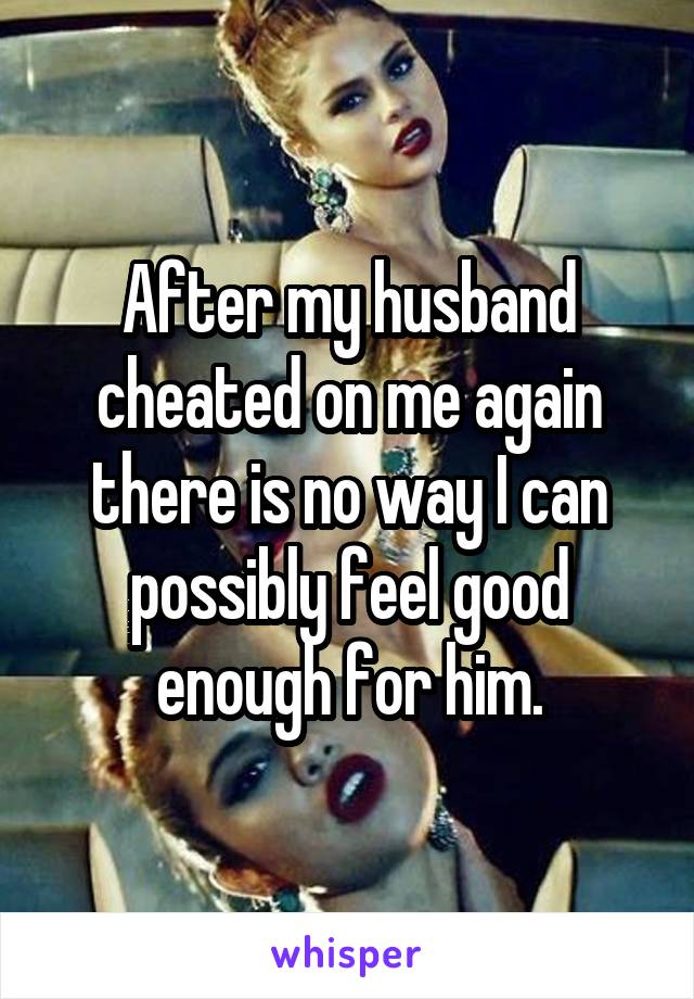 After my husband cheated on me again there is no way I can possibly feel good enough for him.