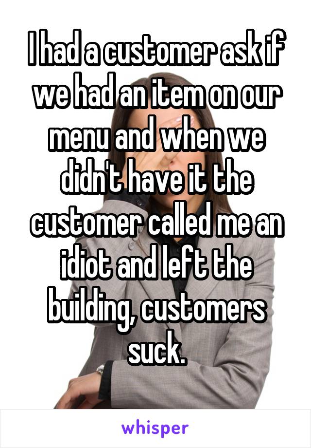 I had a customer ask if we had an item on our menu and when we didn't have it the customer called me an idiot and left the building, customers suck.
