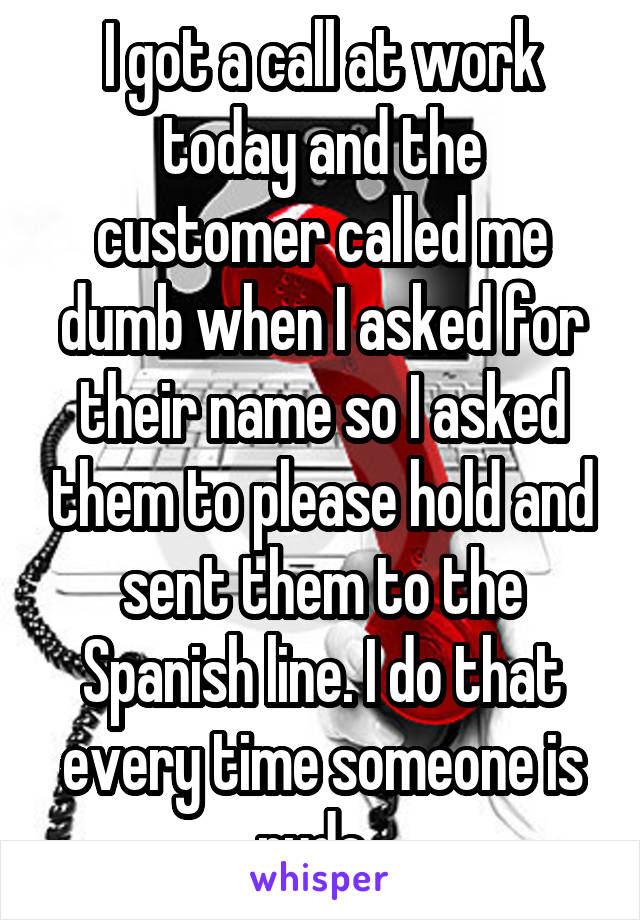 I got a call at work today and the customer called me dumb when I asked for their name so I asked them to please hold and sent them to the Spanish line. I do that every time someone is rude. 