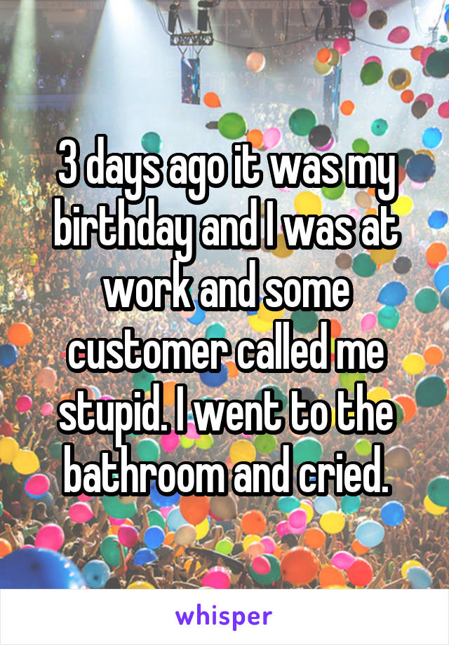 3 days ago it was my birthday and I was at work and some customer called me stupid. I went to the bathroom and cried.
