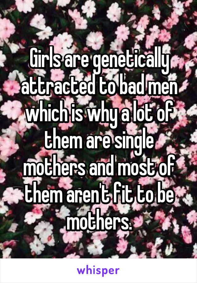 Girls are genetically attracted to bad men which is why a lot of them are single mothers and most of them aren't fit to be mothers.