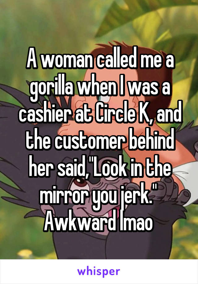 A woman called me a gorilla when I was a cashier at Circle K, and the customer behind her said,"Look in the mirror you jerk." 
Awkward lmao 