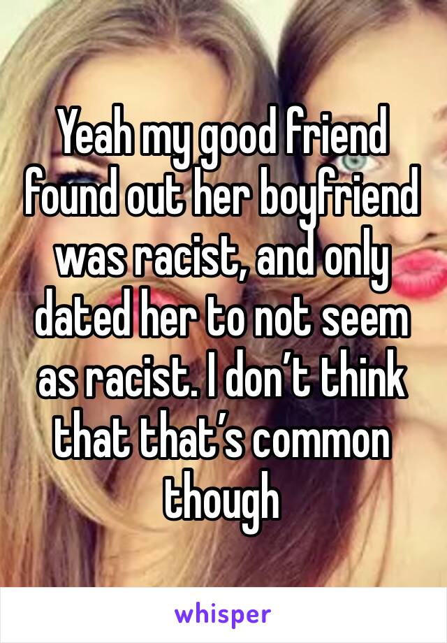 Yeah my good friend found out her boyfriend was racist, and only dated her to not seem as racist. I don’t think that that’s common though
