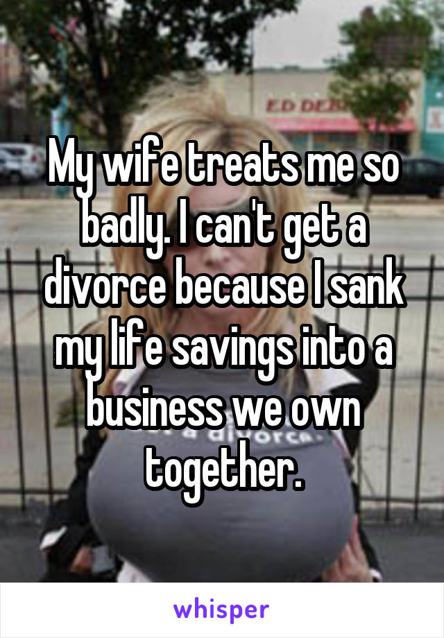 My wife treats me so badly. I can't get a divorce because I sank my life savings into a business we own together.