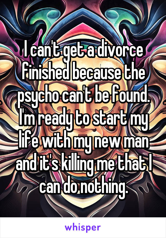 I can't get a divorce finished because the psycho can't be found. I'm ready to start my life with my new man and it's killing me that I can do nothing.