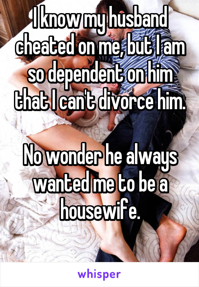 I know my husband cheated on me, but I am so dependent on him that I can't divorce him.

No wonder he always wanted me to be a housewife.

