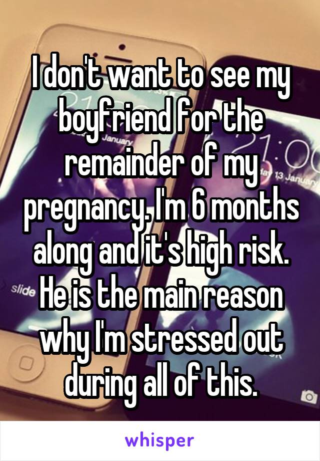 I don't want to see my boyfriend for the remainder of my pregnancy. I'm 6 months along and it's high risk. He is the main reason why I'm stressed out during all of this.