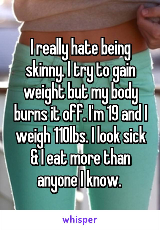 I really hate being skinny. I try to gain weight but my body burns it off. I'm 19 and I weigh 110lbs. I look sick & I eat more than anyone I know. 