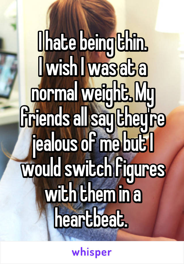 I hate being thin.
I wish I was at a normal weight. My friends all say they're jealous of me but I would switch figures with them in a heartbeat. 