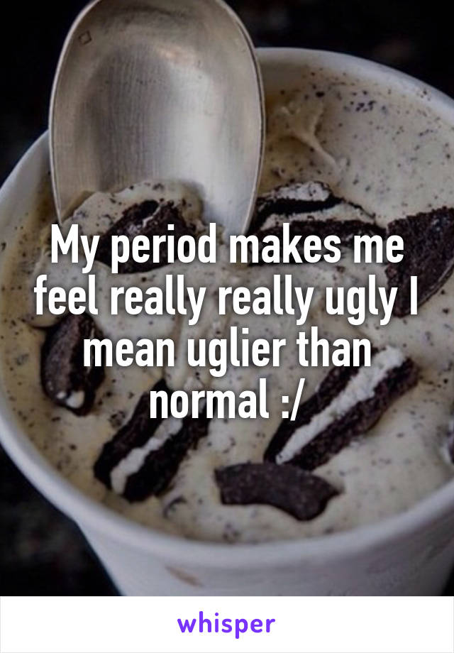 My period makes me feel really really ugly I mean uglier than normal :/