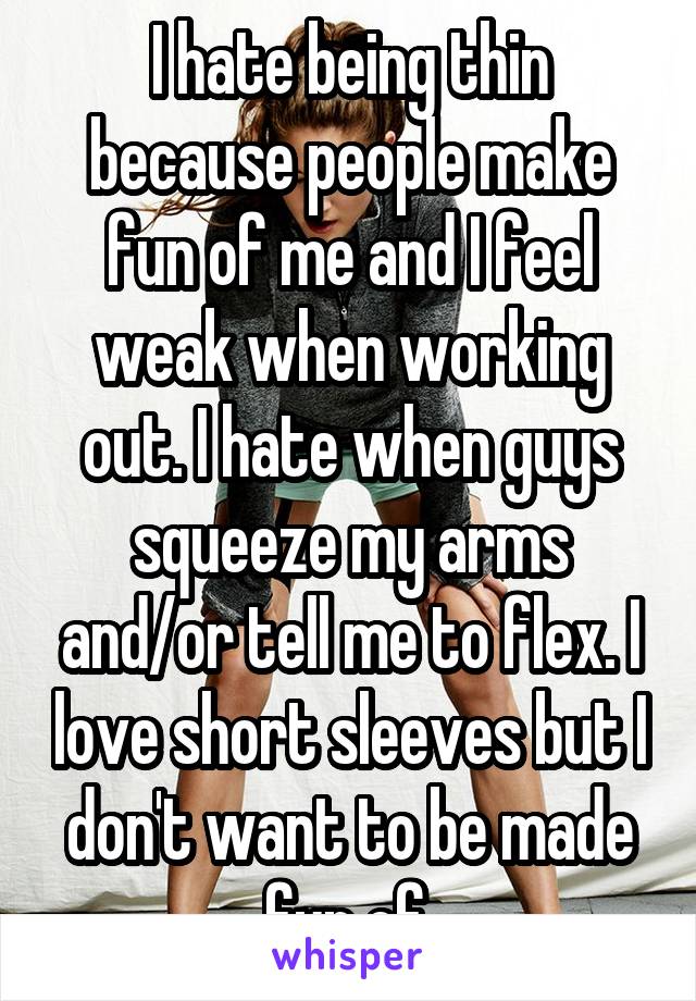 I hate being thin because people make fun of me and I feel weak when working out. I hate when guys squeeze my arms and/or tell me to flex. I love short sleeves but I don't want to be made fun of.