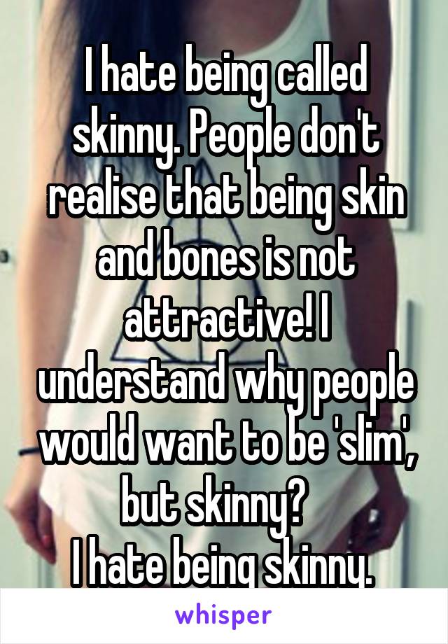 I hate being called skinny. People don't realise that being skin and bones is not attractive! I understand why people would want to be 'slim', but skinny?   
I hate being skinny. 