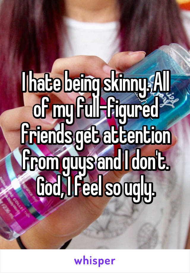 I hate being skinny. All of my full-figured friends get attention from guys and I don't. God, I feel so ugly.