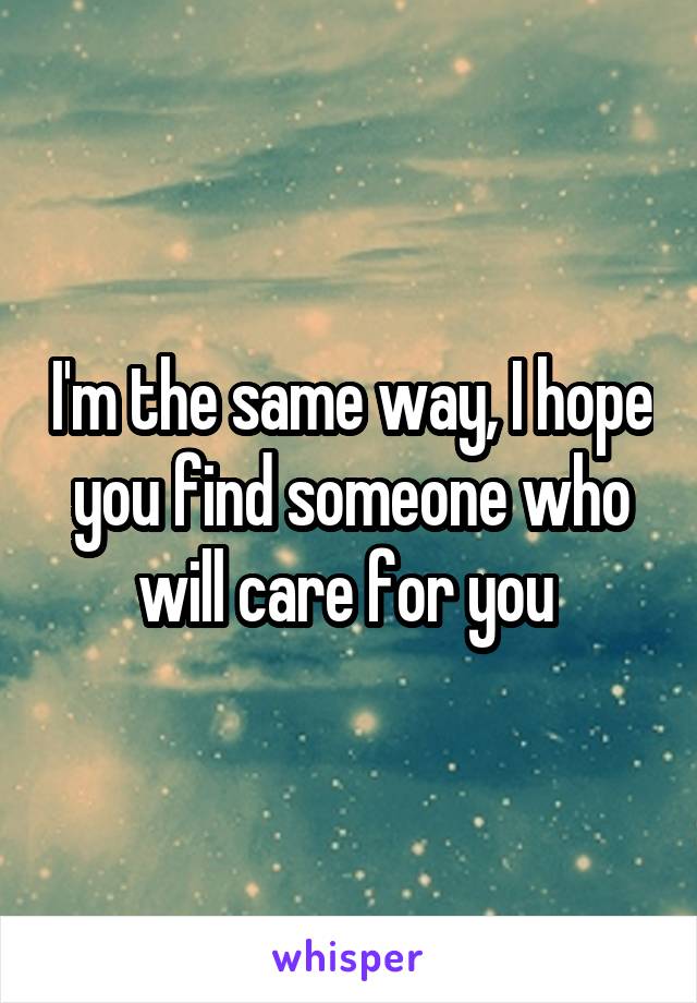 I'm the same way, I hope you find someone who will care for you 