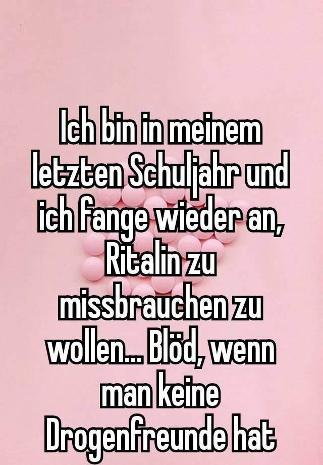 Ich bin in meinem letzten Schuljahr und ich fange wieder an, Ritalin zu missbrauchen zu wollen... Blöd, wenn man keine Drogenfreunde hat