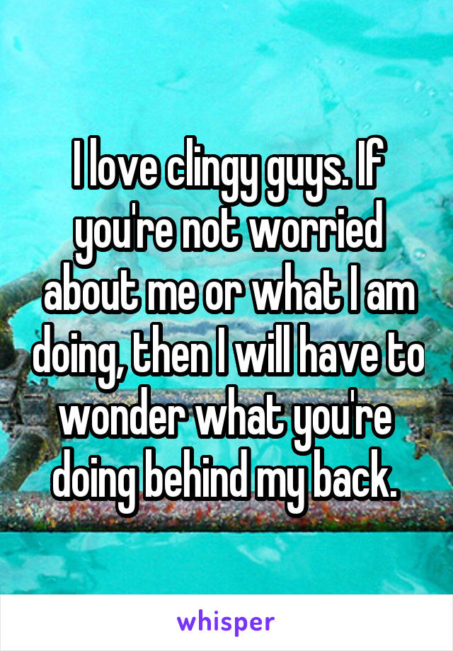 I love clingy guys. If you're not worried about me or what I am doing, then I will have to wonder what you're  doing behind my back. 